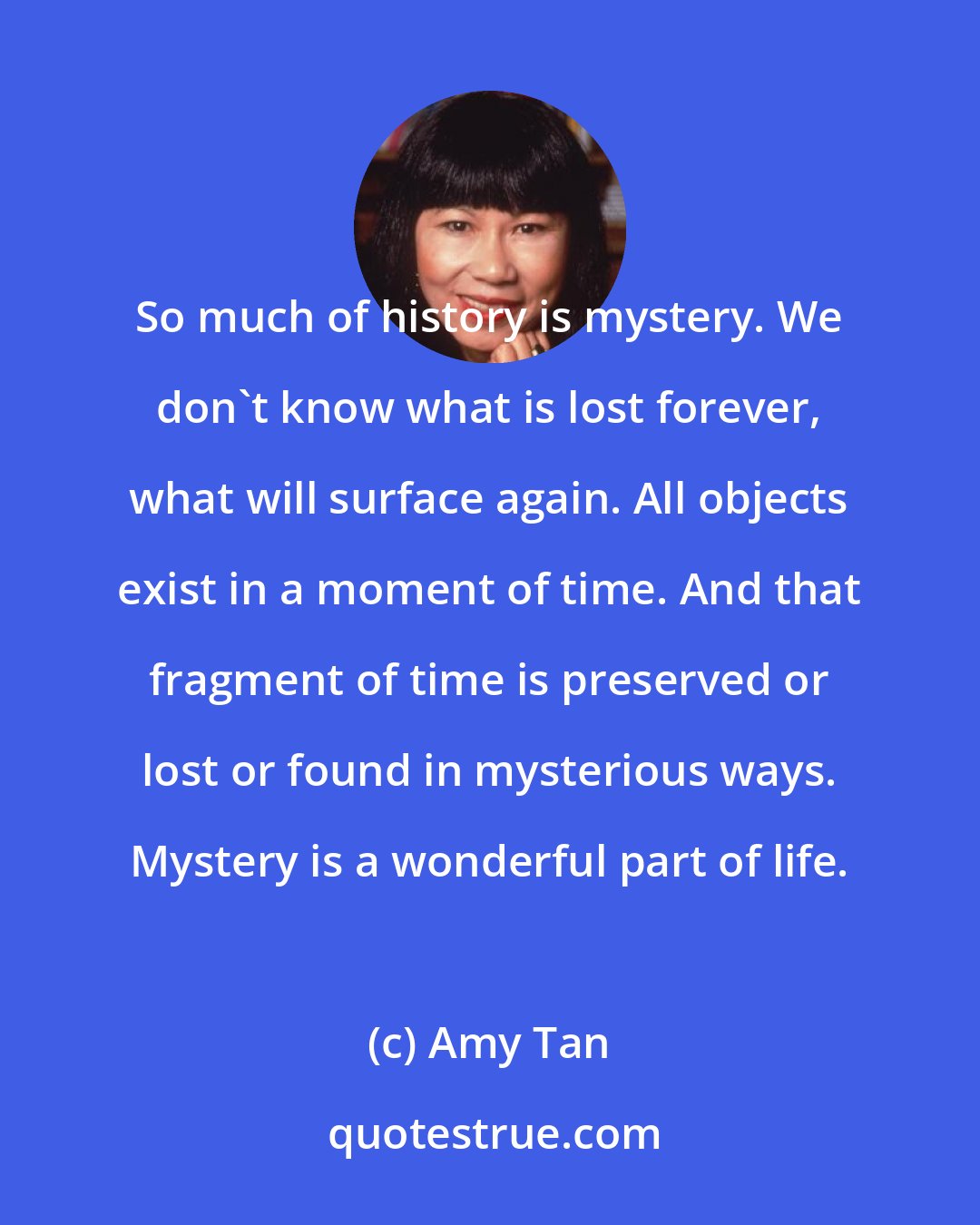 Amy Tan: So much of history is mystery. We don't know what is lost forever, what will surface again. All objects exist in a moment of time. And that fragment of time is preserved or lost or found in mysterious ways. Mystery is a wonderful part of life.