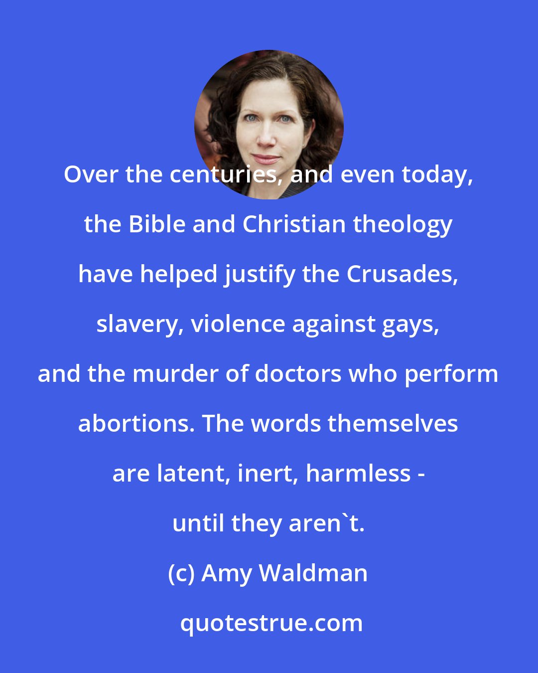 Amy Waldman: Over the centuries, and even today, the Bible and Christian theology have helped justify the Crusades, slavery, violence against gays, and the murder of doctors who perform abortions. The words themselves are latent, inert, harmless - until they aren't.