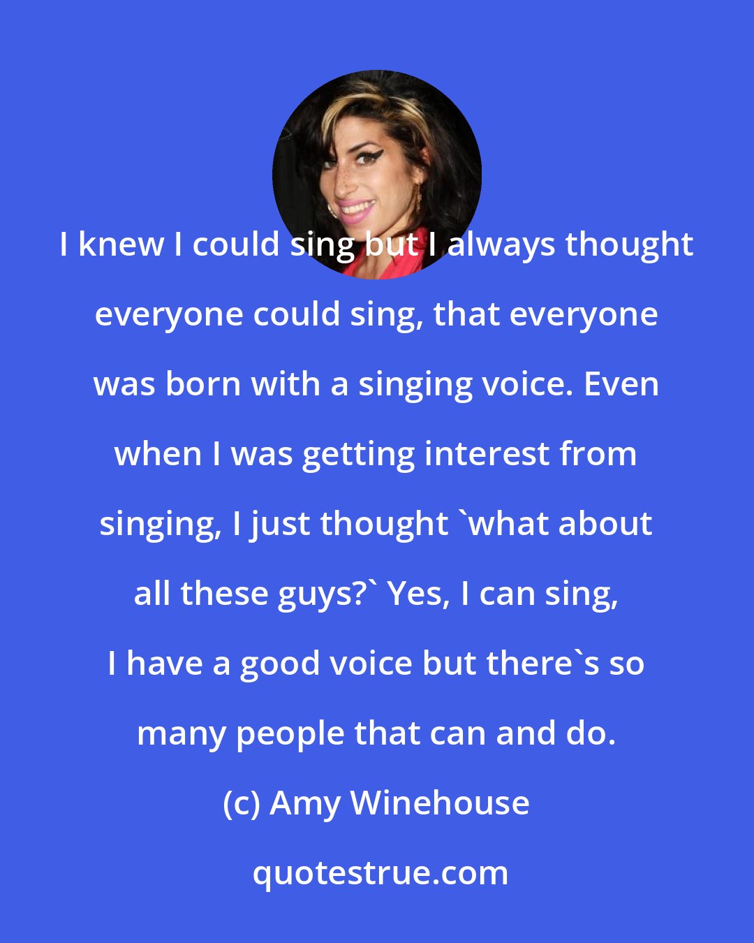 Amy Winehouse: I knew I could sing but I always thought everyone could sing, that everyone was born with a singing voice. Even when I was getting interest from singing, I just thought 'what about all these guys?' Yes, I can sing, I have a good voice but there's so many people that can and do.