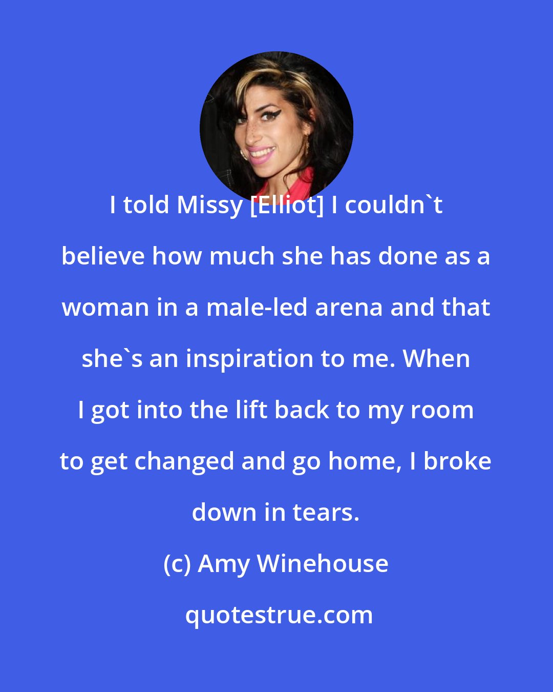 Amy Winehouse: I told Missy [Elliot] I couldn't believe how much she has done as a woman in a male-led arena and that she's an inspiration to me. When I got into the lift back to my room to get changed and go home, I broke down in tears.