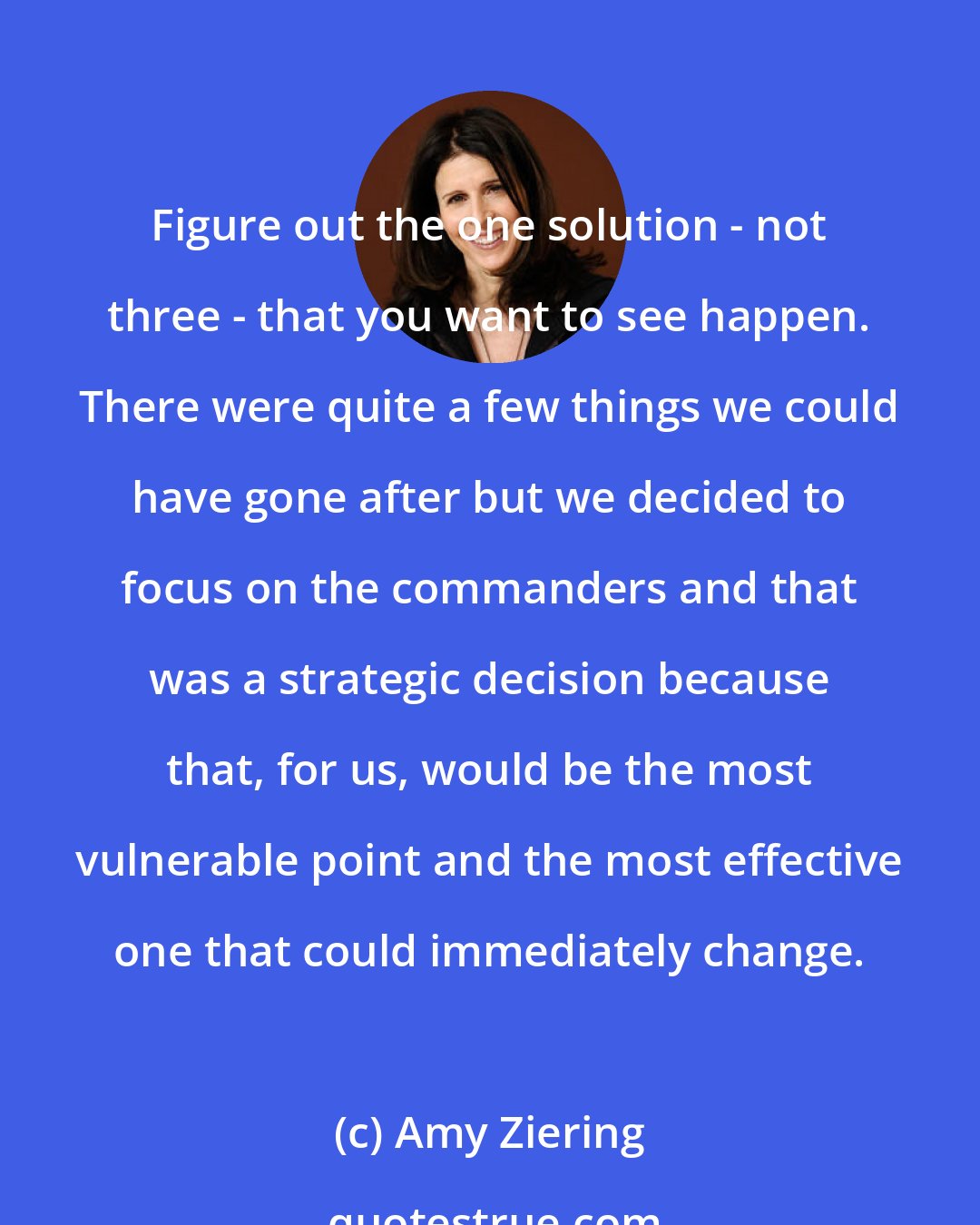 Amy Ziering: Figure out the one solution - not three - that you want to see happen. There were quite a few things we could have gone after but we decided to focus on the commanders and that was a strategic decision because that, for us, would be the most vulnerable point and the most effective one that could immediately change.