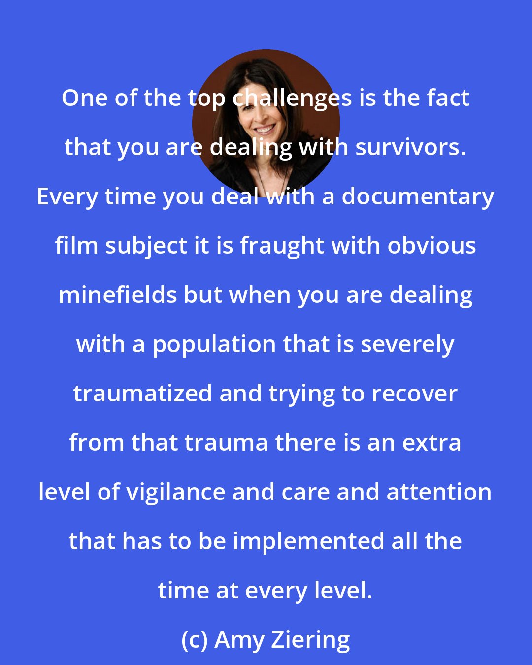 Amy Ziering: One of the top challenges is the fact that you are dealing with survivors. Every time you deal with a documentary film subject it is fraught with obvious minefields but when you are dealing with a population that is severely traumatized and trying to recover from that trauma there is an extra level of vigilance and care and attention that has to be implemented all the time at every level.