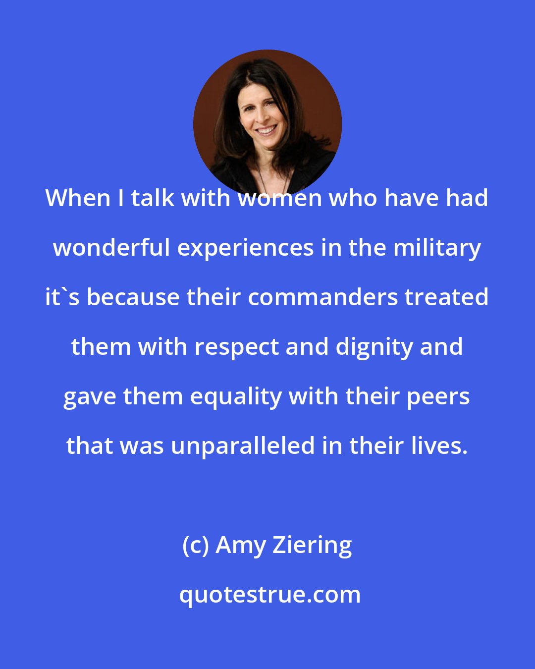 Amy Ziering: When I talk with women who have had wonderful experiences in the military it's because their commanders treated them with respect and dignity and gave them equality with their peers that was unparalleled in their lives.