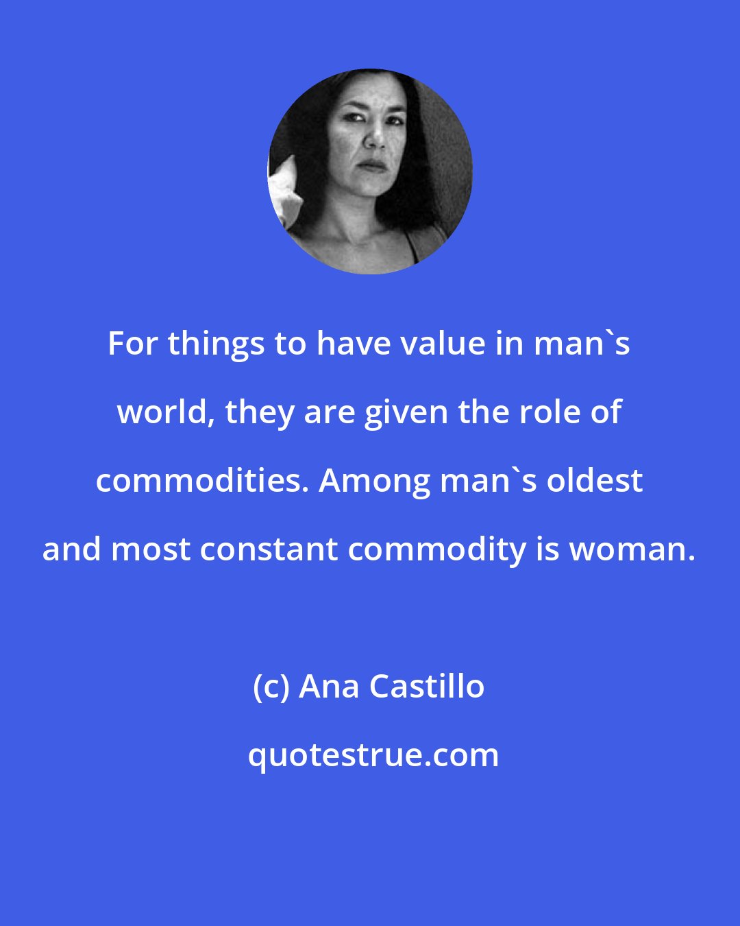 Ana Castillo: For things to have value in man's world, they are given the role of commodities. Among man's oldest and most constant commodity is woman.