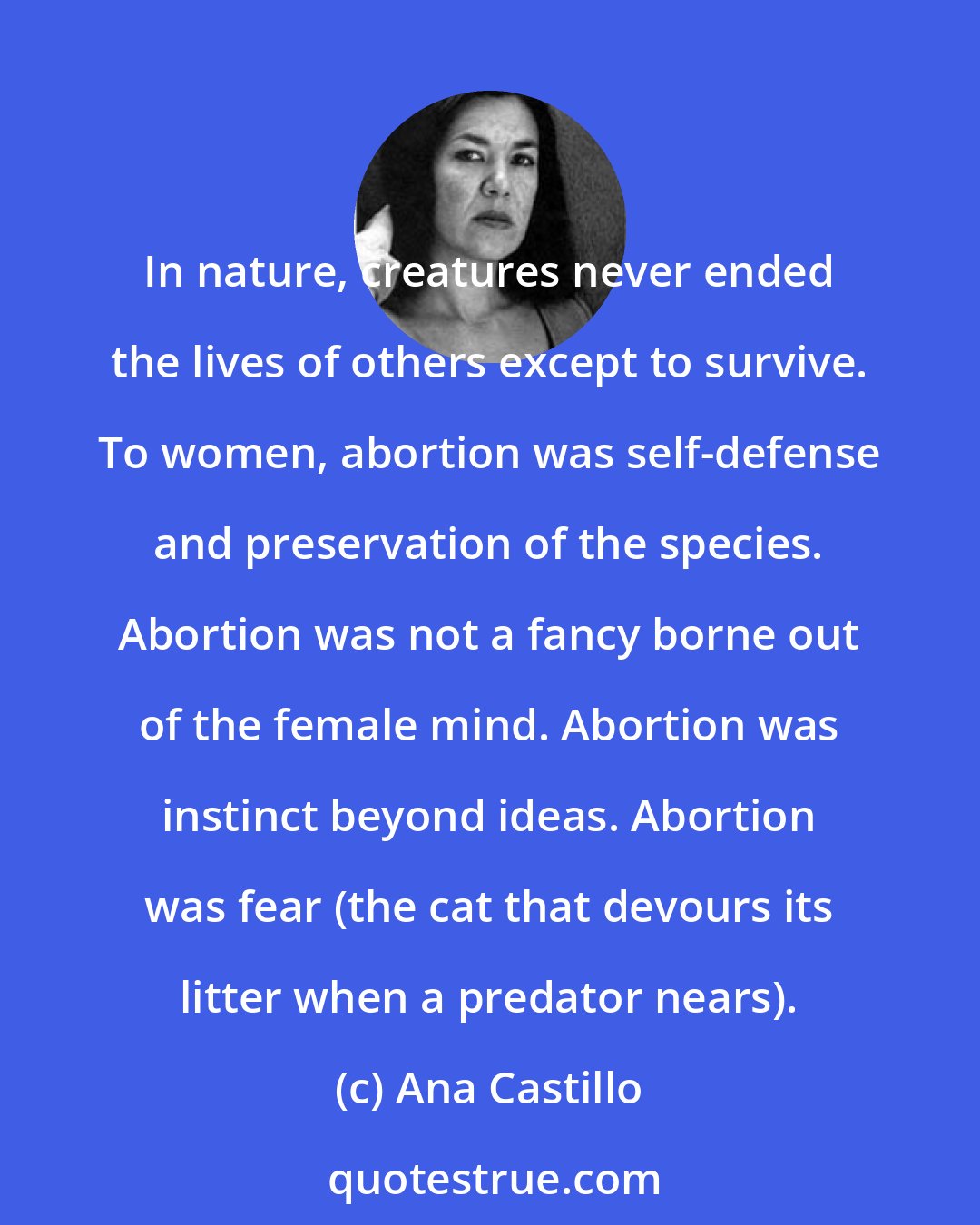 Ana Castillo: In nature, creatures never ended the lives of others except to survive. To women, abortion was self-defense and preservation of the species. Abortion was not a fancy borne out of the female mind. Abortion was instinct beyond ideas. Abortion was fear (the cat that devours its litter when a predator nears).