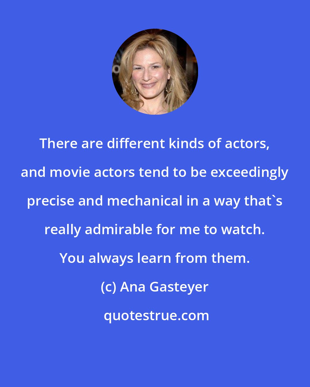 Ana Gasteyer: There are different kinds of actors, and movie actors tend to be exceedingly precise and mechanical in a way that's really admirable for me to watch. You always learn from them.