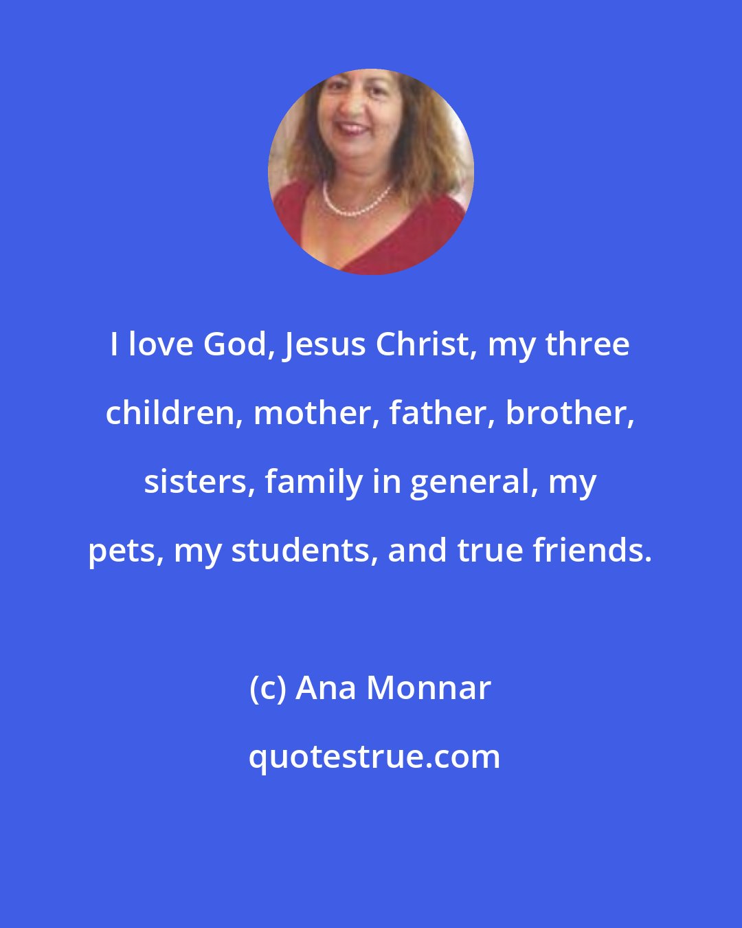 Ana Monnar: I love God, Jesus Christ, my three children, mother, father, brother, sisters, family in general, my pets, my students, and true friends.