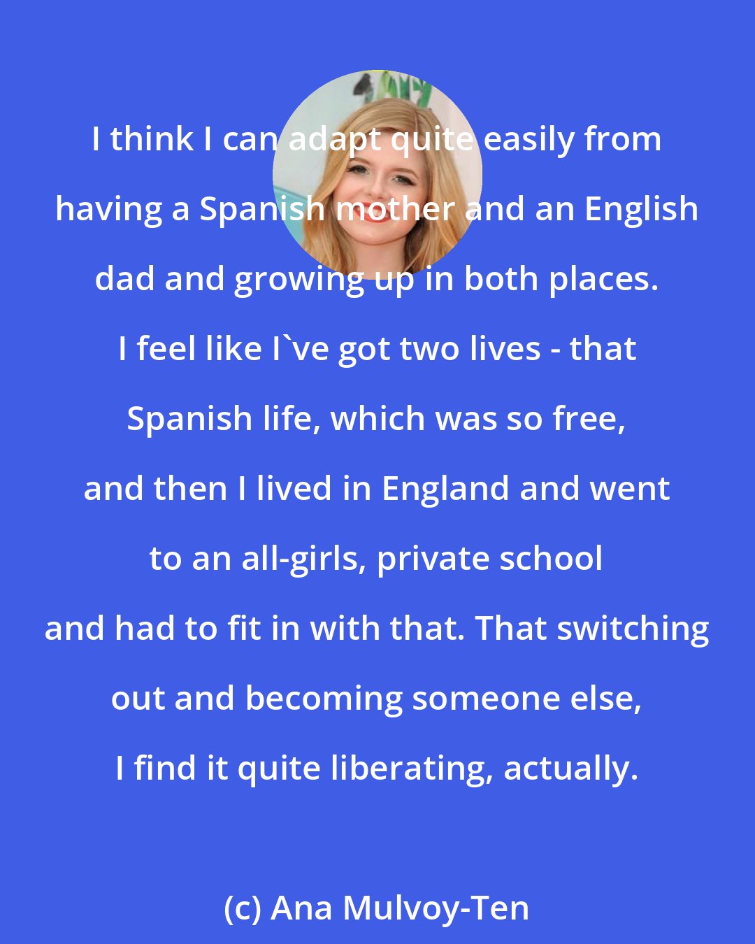 Ana Mulvoy-Ten: I think I can adapt quite easily from having a Spanish mother and an English dad and growing up in both places. I feel like I've got two lives - that Spanish life, which was so free, and then I lived in England and went to an all-girls, private school and had to fit in with that. That switching out and becoming someone else, I find it quite liberating, actually.