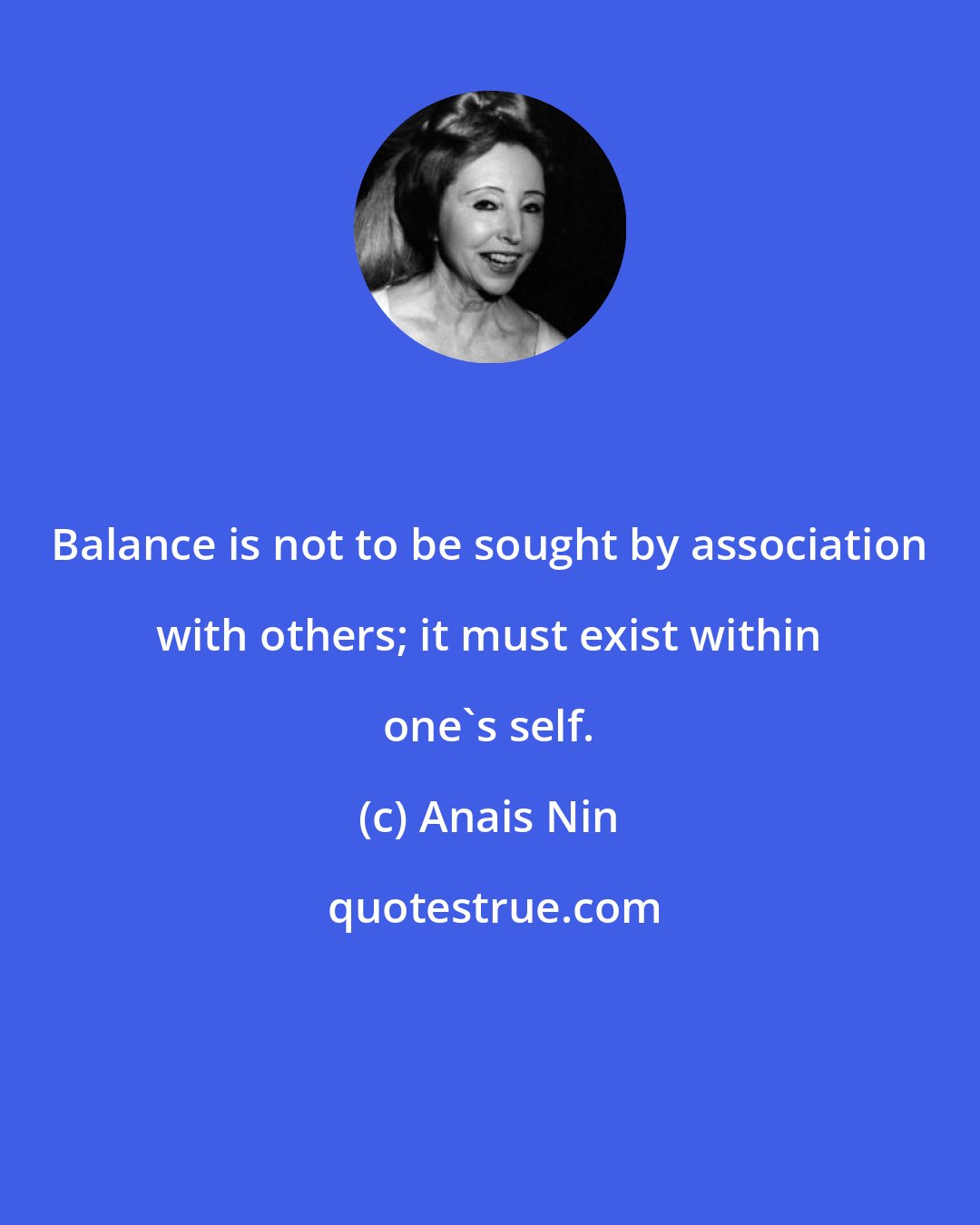 Anais Nin: Balance is not to be sought by association with others; it must exist within one's self.