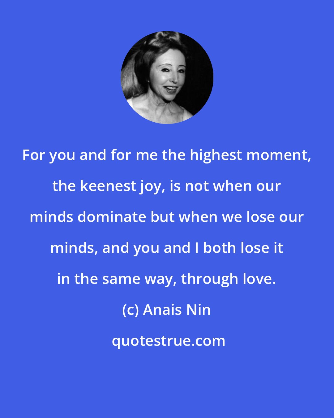 Anais Nin: For you and for me the highest moment, the keenest joy, is not when our minds dominate but when we lose our minds, and you and I both lose it in the same way, through love.