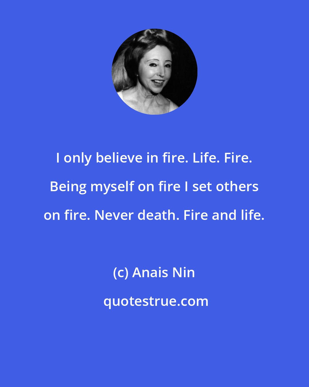 Anais Nin: I only believe in fire. Life. Fire. Being myself on fire I set others on fire. Never death. Fire and life.