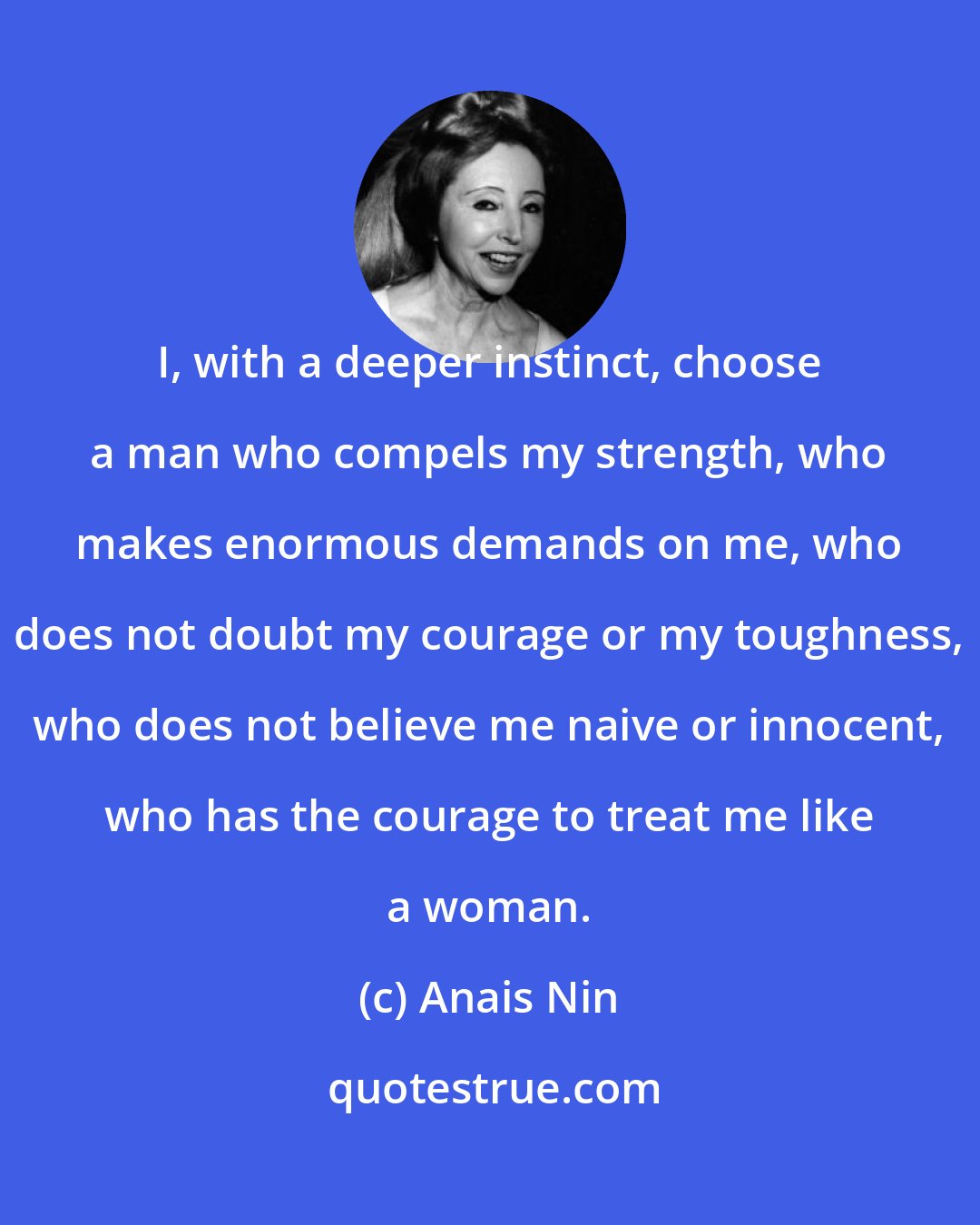 Anais Nin: I, with a deeper instinct, choose a man who compels my strength, who makes enormous demands on me, who does not doubt my courage or my toughness, who does not believe me naive or innocent, who has the courage to treat me like a woman.
