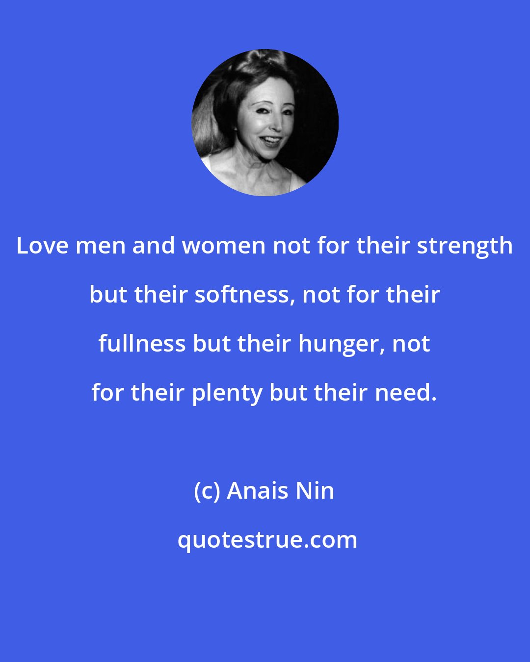 Anais Nin: Love men and women not for their strength but their softness, not for their fullness but their hunger, not for their plenty but their need.