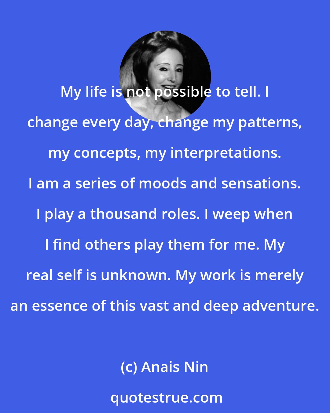 Anais Nin: My life is not possible to tell. I change every day, change my patterns, my concepts, my interpretations. I am a series of moods and sensations. I play a thousand roles. I weep when I find others play them for me. My real self is unknown. My work is merely an essence of this vast and deep adventure.