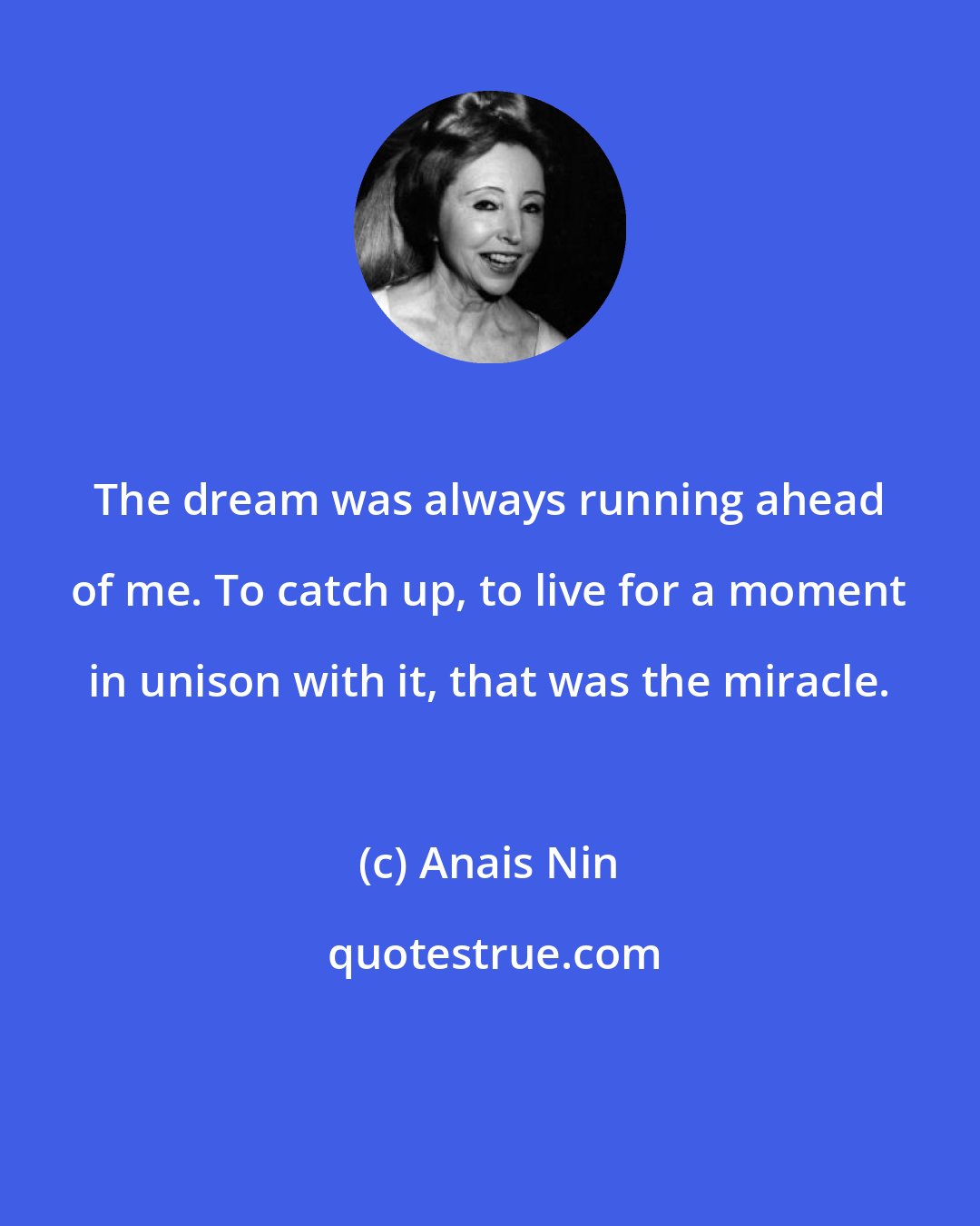 Anais Nin: The dream was always running ahead of me. To catch up, to live for a moment in unison with it, that was the miracle.