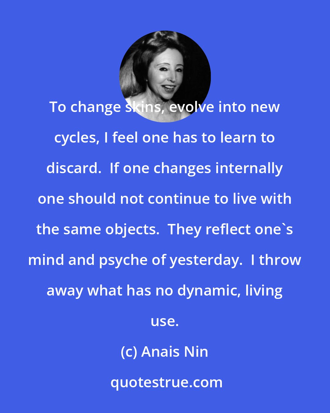 Anais Nin: To change skins, evolve into new cycles, I feel one has to learn to discard.  If one changes internally one should not continue to live with the same objects.  They reflect one's mind and psyche of yesterday.  I throw away what has no dynamic, living use.