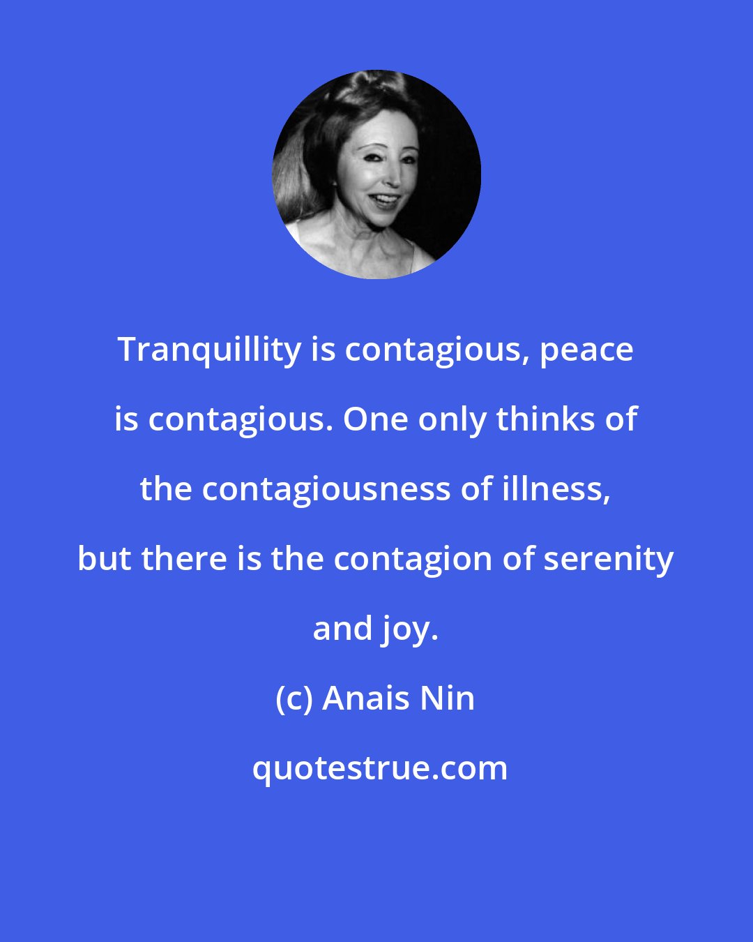 Anais Nin: Tranquillity is contagious, peace is contagious. One only thinks of the contagiousness of illness, but there is the contagion of serenity and joy.