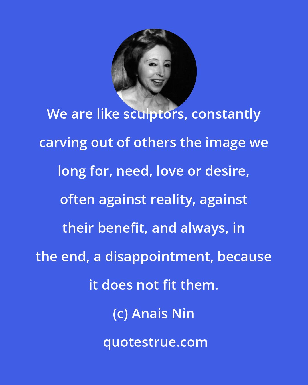 Anais Nin: We are like sculptors, constantly carving out of others the image we long for, need, love or desire, often against reality, against their benefit, and always, in the end, a disappointment, because it does not fit them.