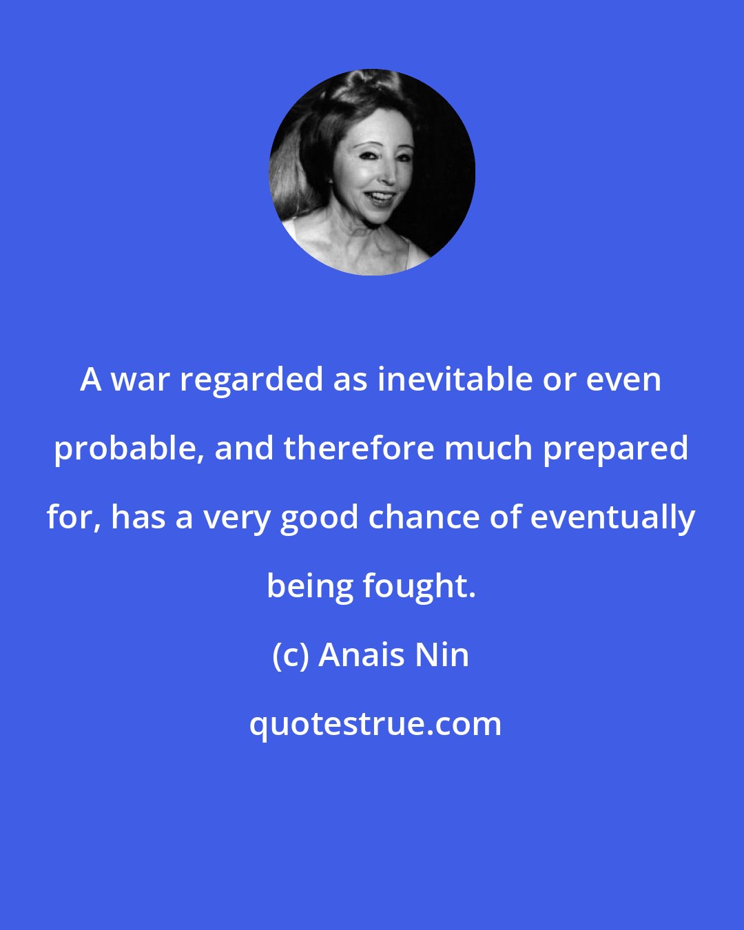 Anais Nin: A war regarded as inevitable or even probable, and therefore much prepared for, has a very good chance of eventually being fought.