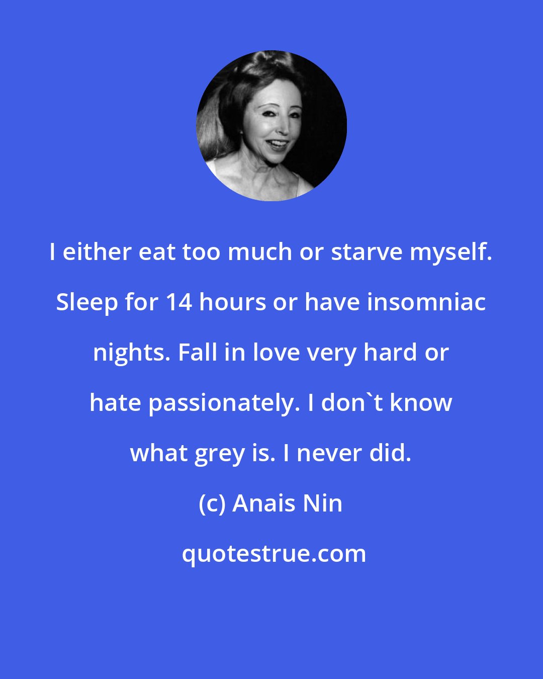 Anais Nin: I either eat too much or starve myself. Sleep for 14 hours or have insomniac nights. Fall in love very hard or hate passionately. I don't know what grey is. I never did.