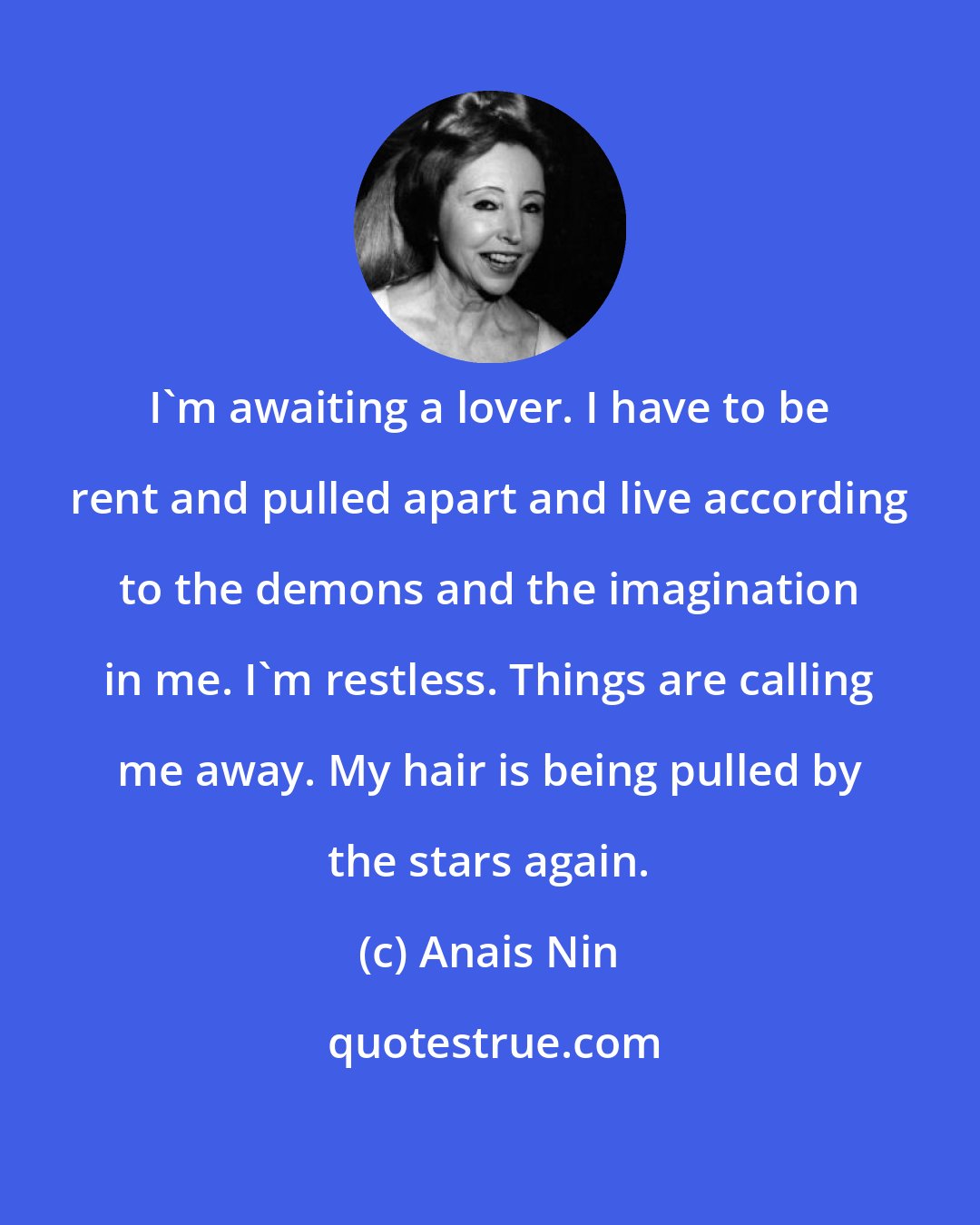 Anais Nin: I'm awaiting a lover. I have to be rent and pulled apart and live according to the demons and the imagination in me. I'm restless. Things are calling me away. My hair is being pulled by the stars again.