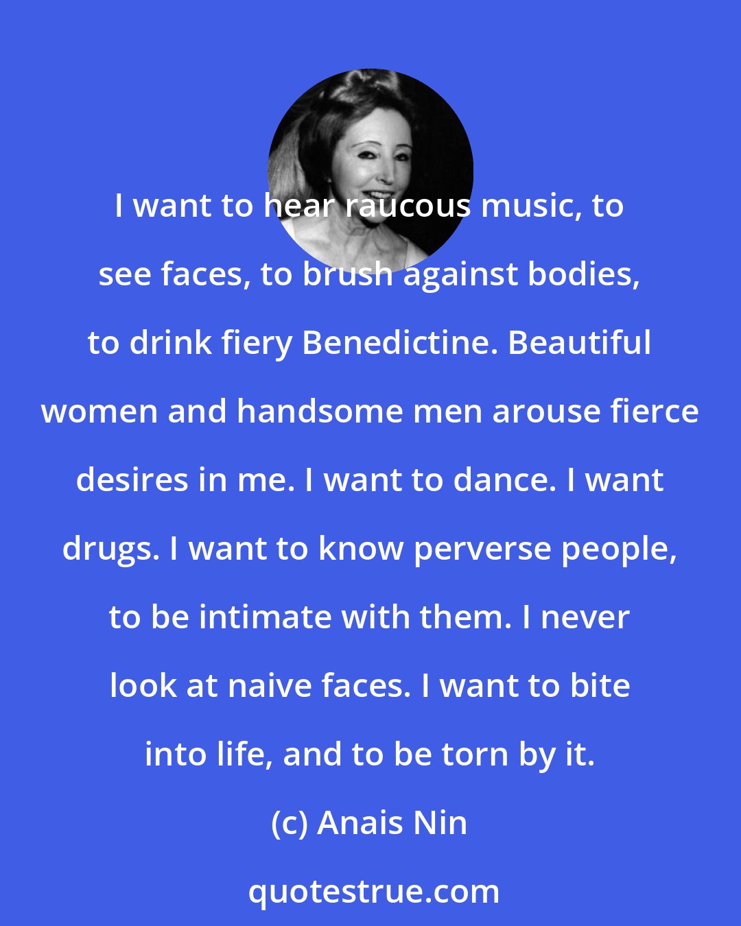 Anais Nin: I want to hear raucous music, to see faces, to brush against bodies, to drink fiery Benedictine. Beautiful women and handsome men arouse fierce desires in me. I want to dance. I want drugs. I want to know perverse people, to be intimate with them. I never look at naive faces. I want to bite into life, and to be torn by it.