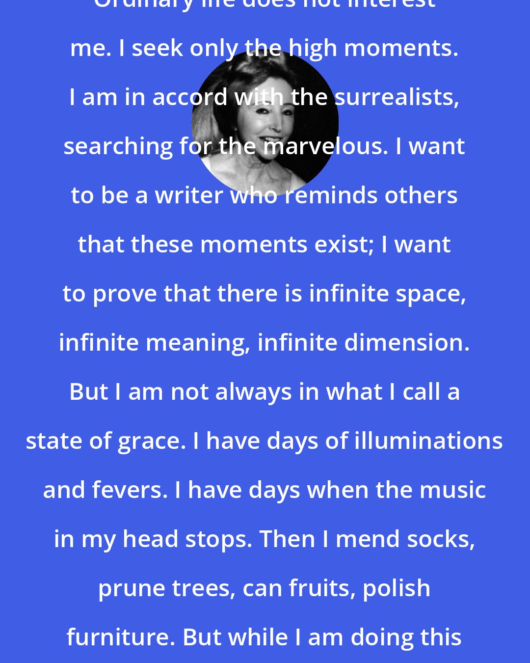 Anais Nin: Ordinary life does not interest me. I seek only the high moments. I am in accord with the surrealists, searching for the marvelous. I want to be a writer who reminds others that these moments exist; I want to prove that there is infinite space, infinite meaning, infinite dimension. But I am not always in what I call a state of grace. I have days of illuminations and fevers. I have days when the music in my head stops. Then I mend socks, prune trees, can fruits, polish furniture. But while I am doing this I feel I am not living.