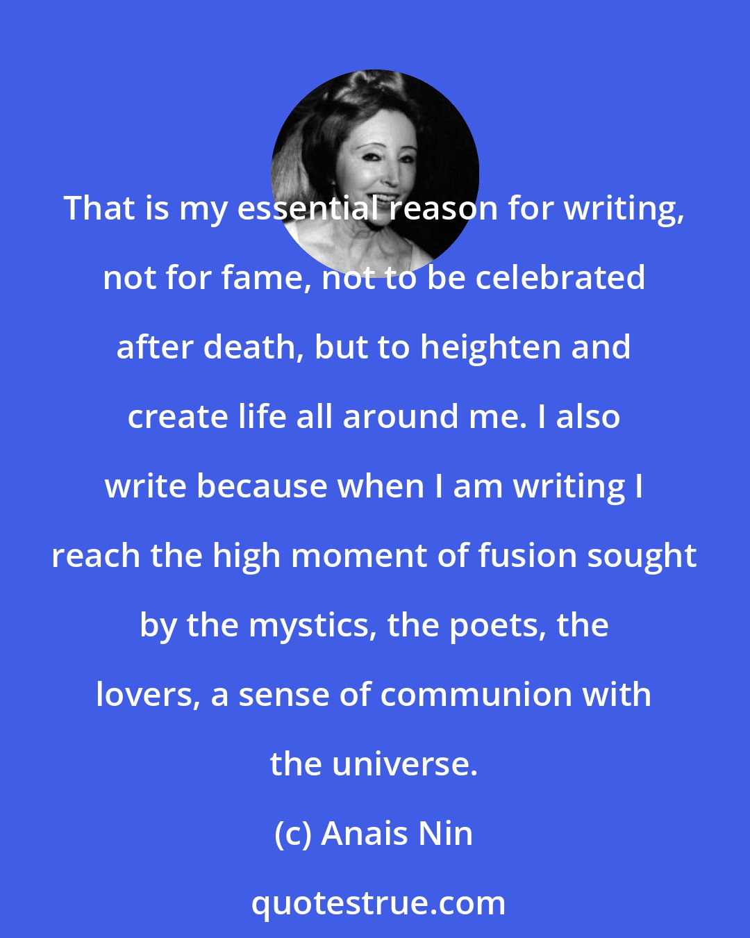 Anais Nin: That is my essential reason for writing, not for fame, not to be celebrated after death, but to heighten and create life all around me. I also write because when I am writing I reach the high moment of fusion sought by the mystics, the poets, the lovers, a sense of communion with the universe.