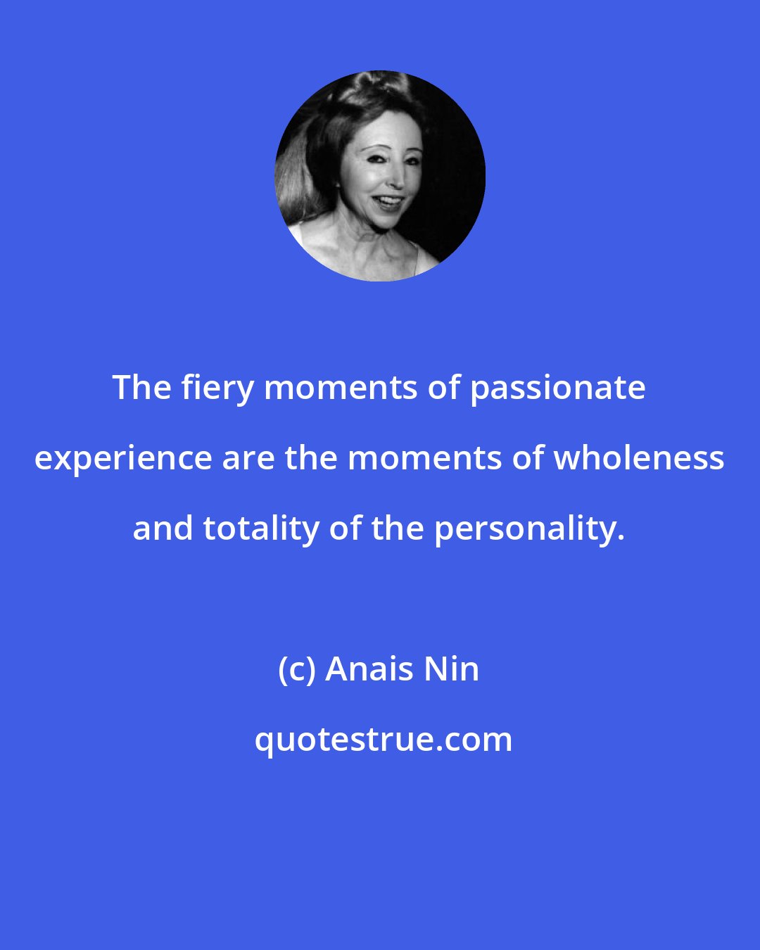Anais Nin: The fiery moments of passionate experience are the moments of wholeness and totality of the personality.