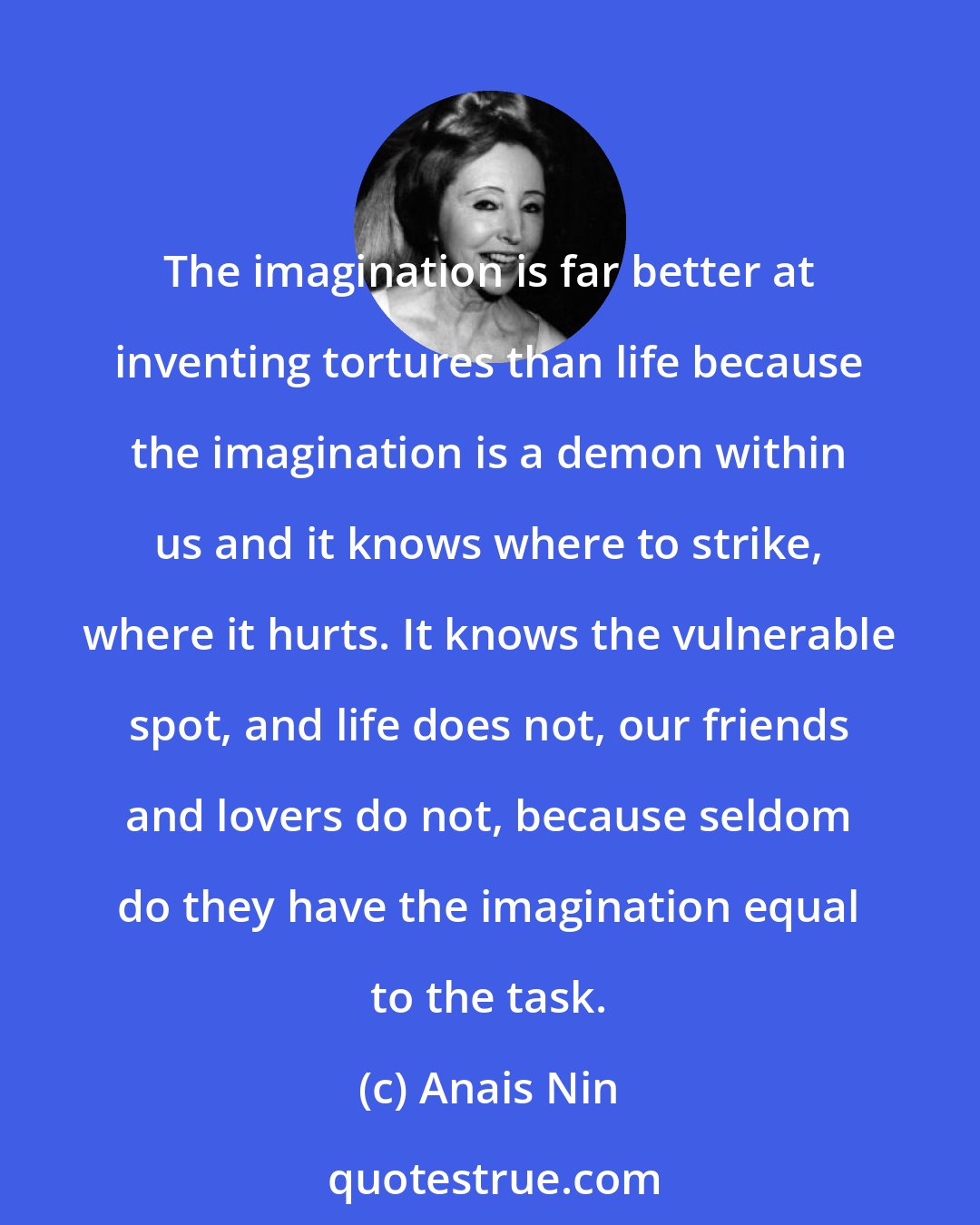 Anais Nin: The imagination is far better at inventing tortures than life because the imagination is a demon within us and it knows where to strike, where it hurts. It knows the vulnerable spot, and life does not, our friends and lovers do not, because seldom do they have the imagination equal to the task.