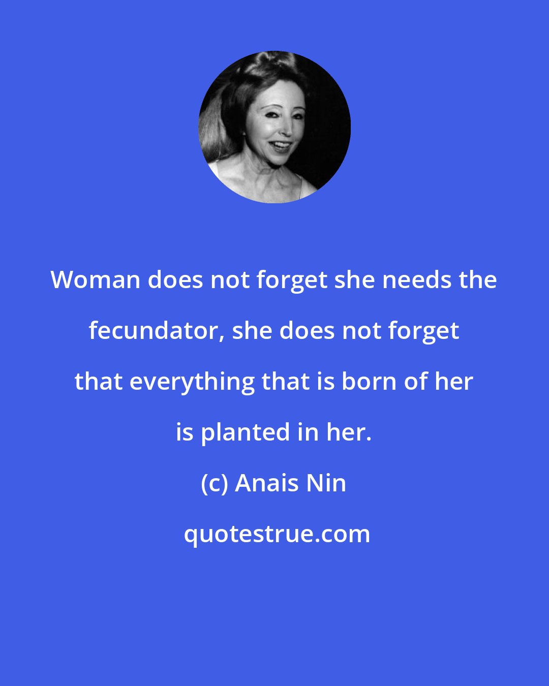 Anais Nin: Woman does not forget she needs the fecundator, she does not forget that everything that is born of her is planted in her.