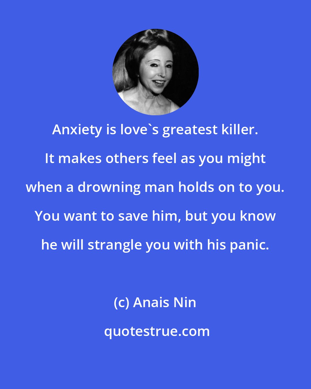 Anais Nin: Anxiety is love's greatest killer. It makes others feel as you might when a drowning man holds on to you. You want to save him, but you know he will strangle you with his panic.