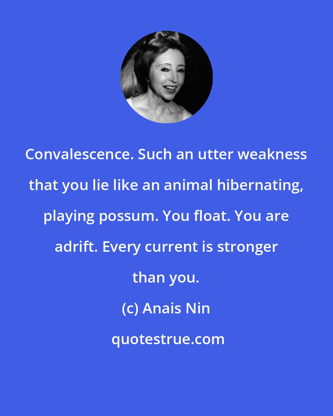 Anais Nin: Convalescence. Such an utter weakness that you lie like an animal hibernating, playing possum. You float. You are adrift. Every current is stronger than you.