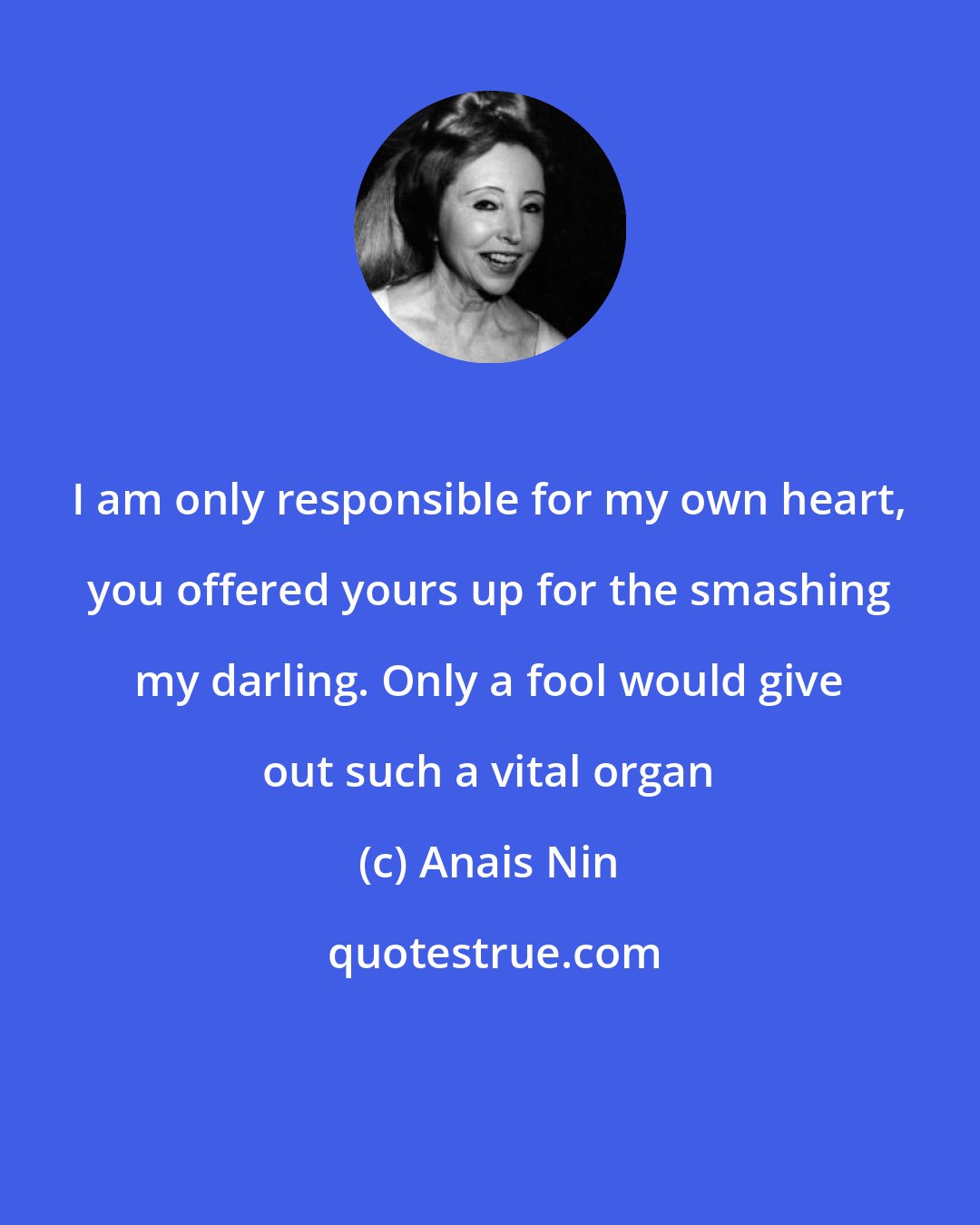 Anais Nin: I am only responsible for my own heart, you offered yours up for the smashing my darling. Only a fool would give out such a vital organ