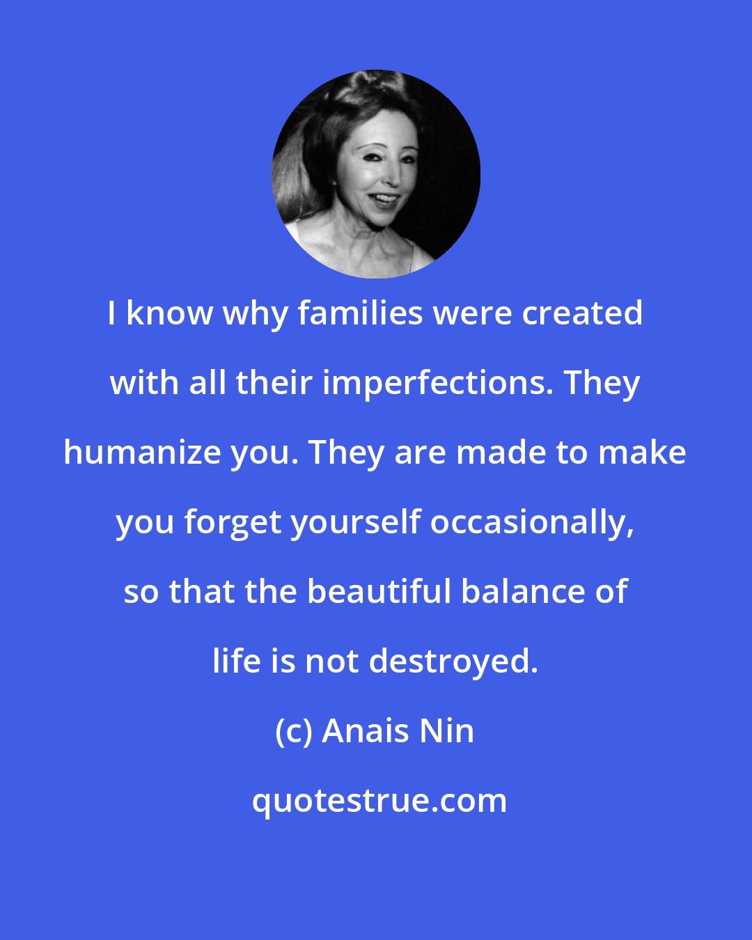 Anais Nin: I know why families were created with all their imperfections. They humanize you. They are made to make you forget yourself occasionally, so that the beautiful balance of life is not destroyed.