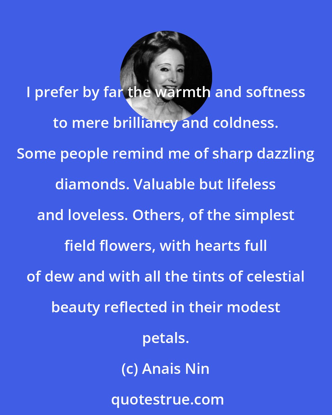 Anais Nin: I prefer by far the warmth and softness to mere brilliancy and coldness. Some people remind me of sharp dazzling diamonds. Valuable but lifeless and loveless. Others, of the simplest field flowers, with hearts full of dew and with all the tints of celestial beauty reflected in their modest petals.
