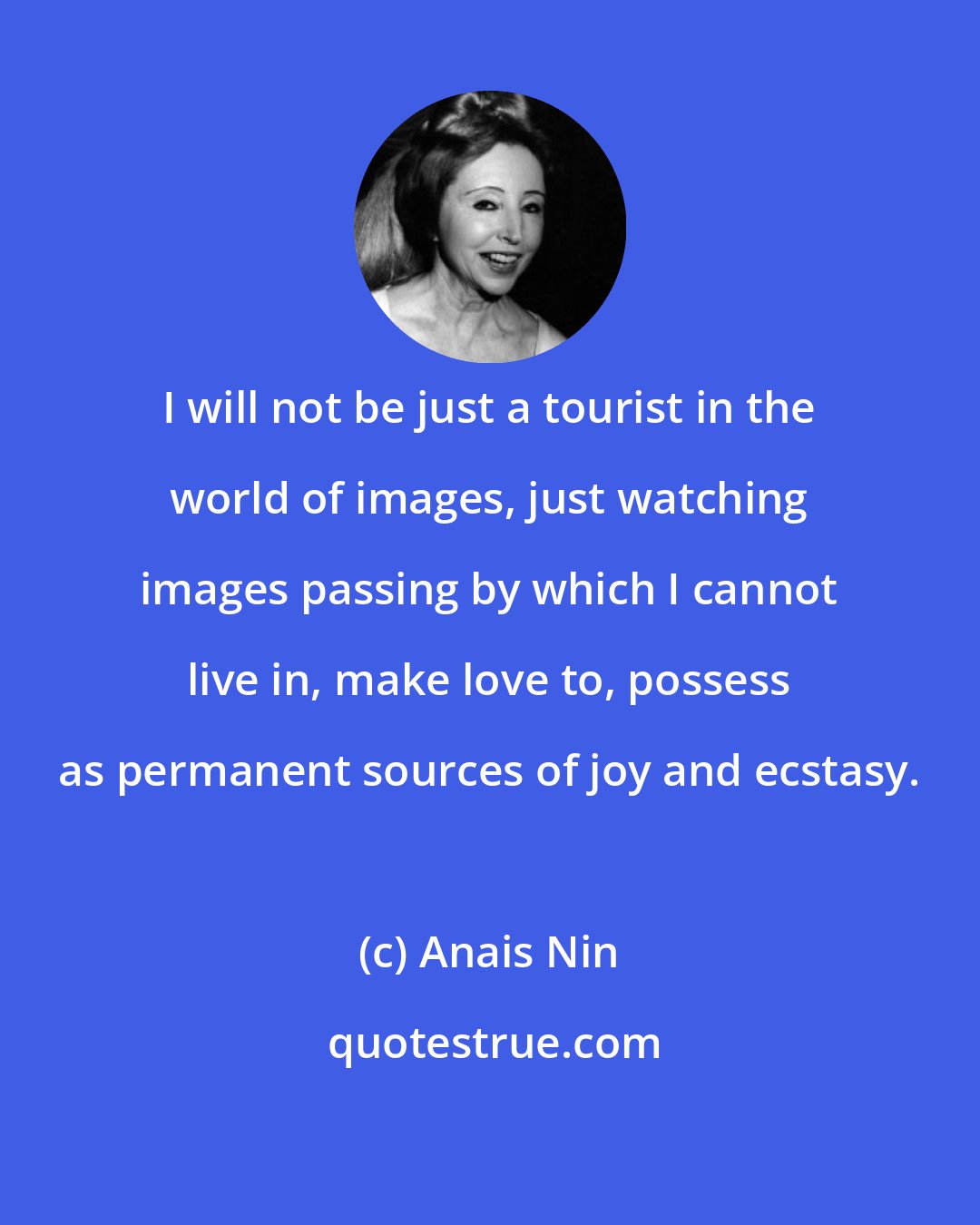 Anais Nin: I will not be just a tourist in the world of images, just watching images passing by which I cannot live in, make love to, possess as permanent sources of joy and ecstasy.