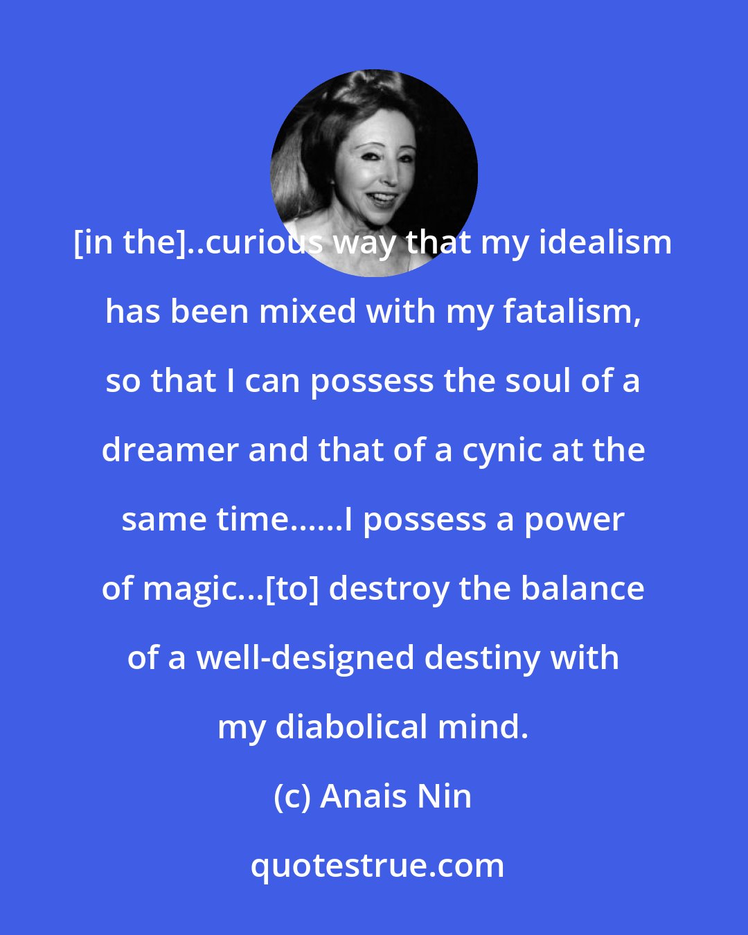 Anais Nin: [in the]..curious way that my idealism has been mixed with my fatalism, so that I can possess the soul of a dreamer and that of a cynic at the same time......I possess a power of magic...[to] destroy the balance of a well-designed destiny with my diabolical mind.