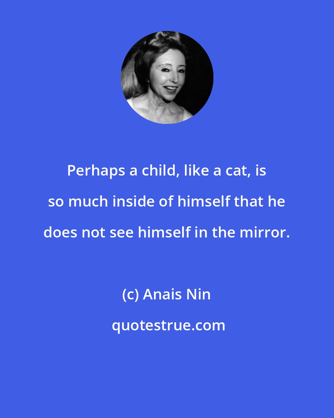 Anais Nin: Perhaps a child, like a cat, is so much inside of himself that he does not see himself in the mirror.