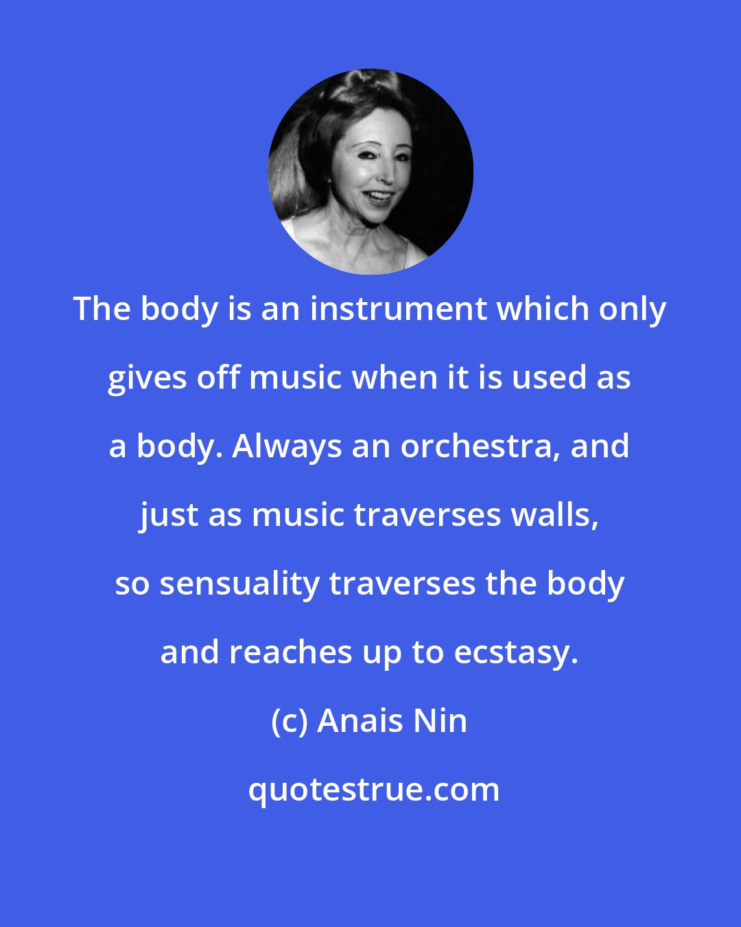 Anais Nin: The body is an instrument which only gives off music when it is used as a body. Always an orchestra, and just as music traverses walls, so sensuality traverses the body and reaches up to ecstasy.