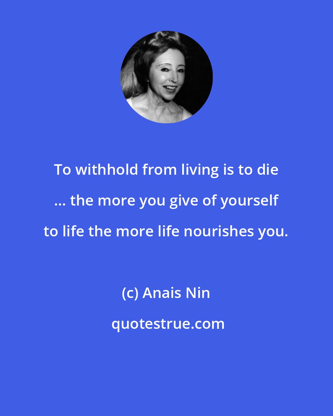 Anais Nin: To withhold from living is to die ... the more you give of yourself to life the more life nourishes you.