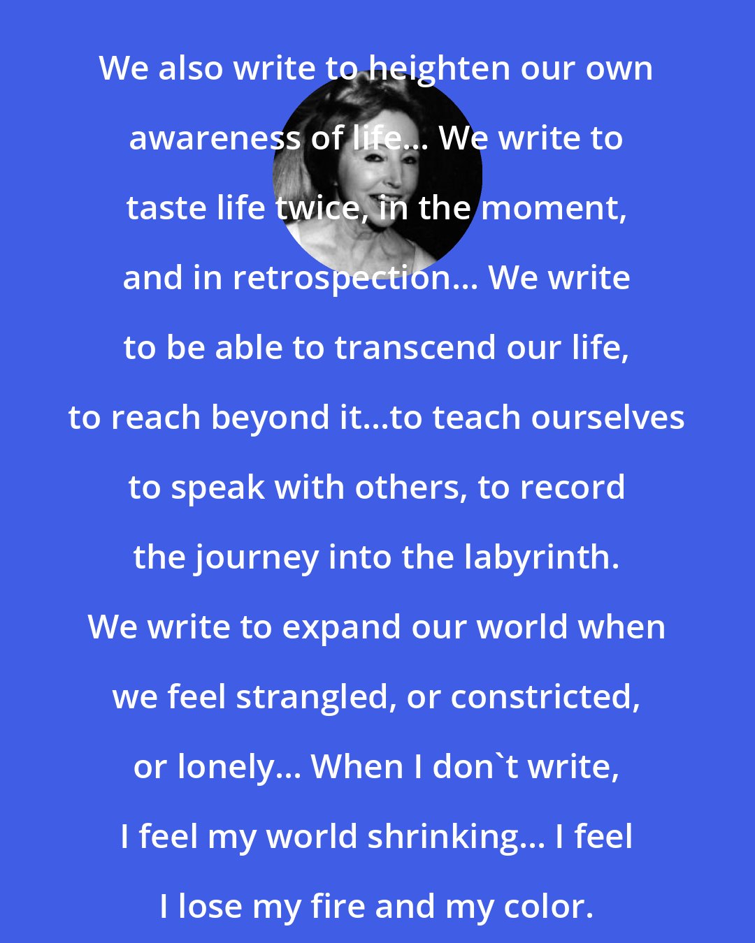 Anais Nin: We also write to heighten our own awareness of life... We write to taste life twice, in the moment, and in retrospection... We write to be able to transcend our life, to reach beyond it...to teach ourselves to speak with others, to record the journey into the labyrinth. We write to expand our world when we feel strangled, or constricted, or lonely... When I don't write, I feel my world shrinking... I feel I lose my fire and my color.