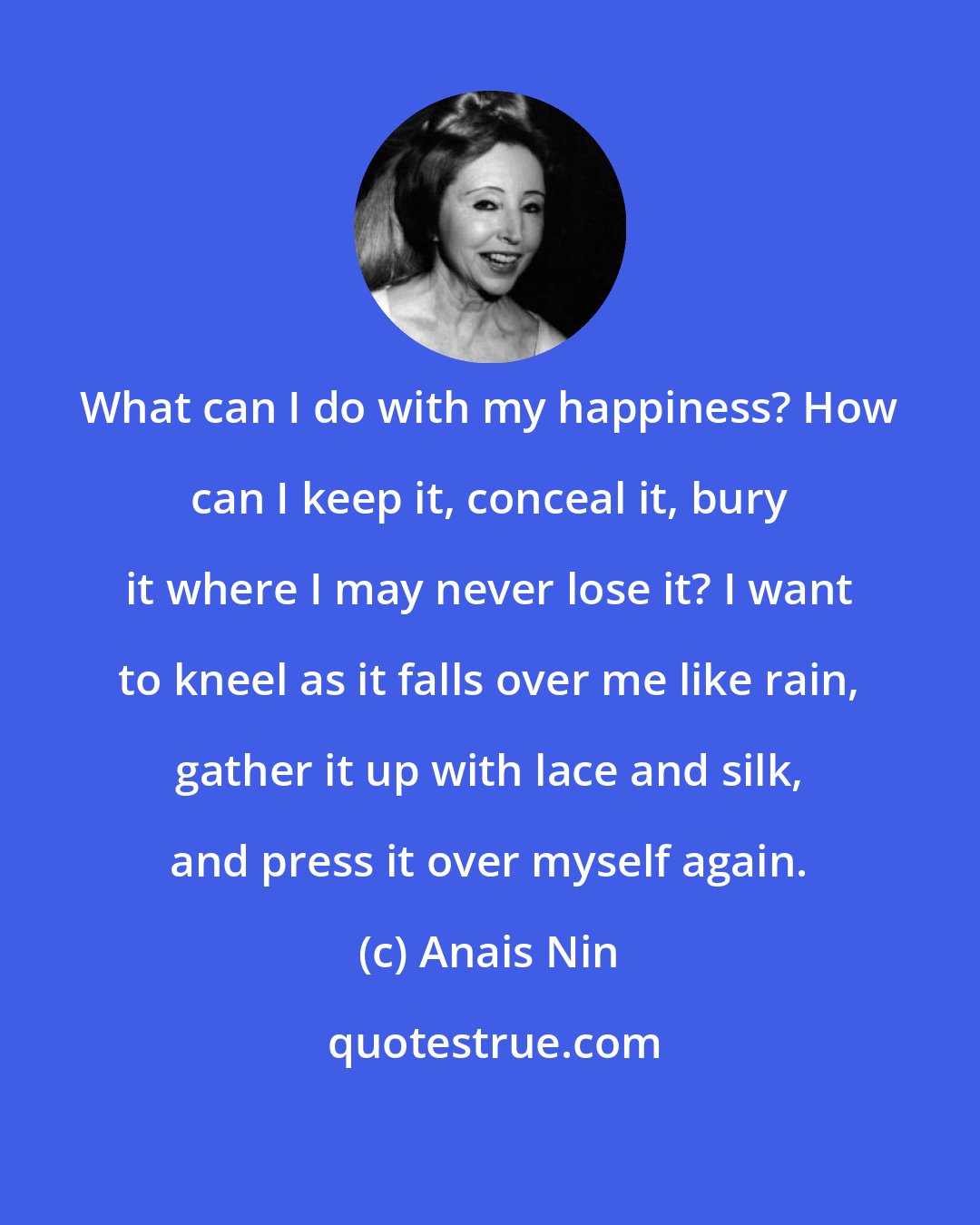 Anais Nin: What can I do with my happiness? How can I keep it, conceal it, bury it where I may never lose it? I want to kneel as it falls over me like rain, gather it up with lace and silk, and press it over myself again.