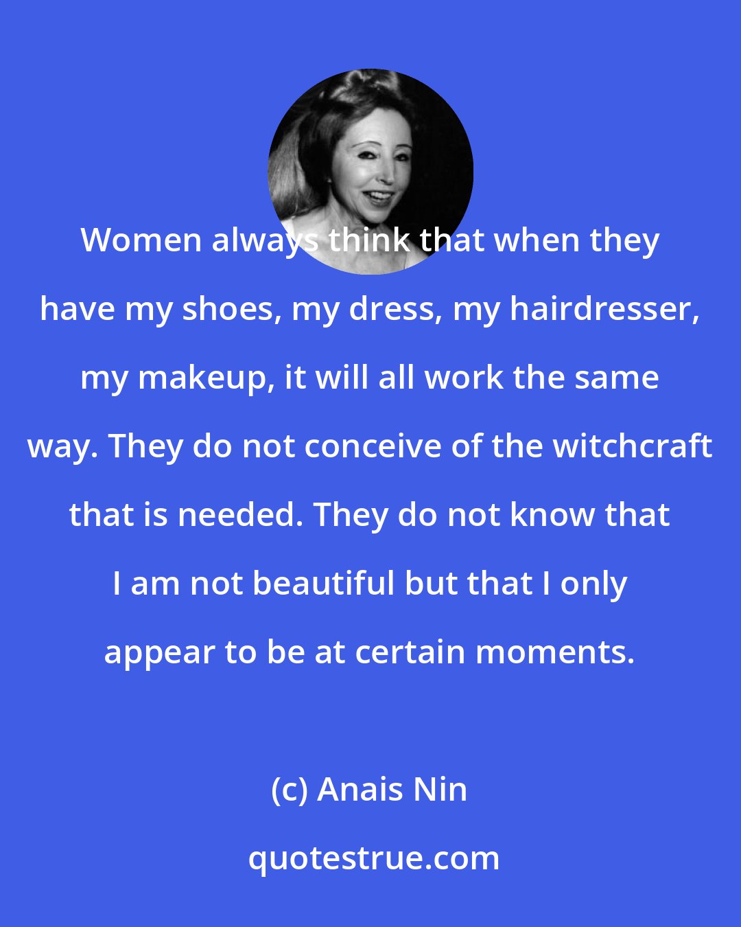 Anais Nin: Women always think that when they have my shoes, my dress, my hairdresser, my makeup, it will all work the same way. They do not conceive of the witchcraft that is needed. They do not know that I am not beautiful but that I only appear to be at certain moments.