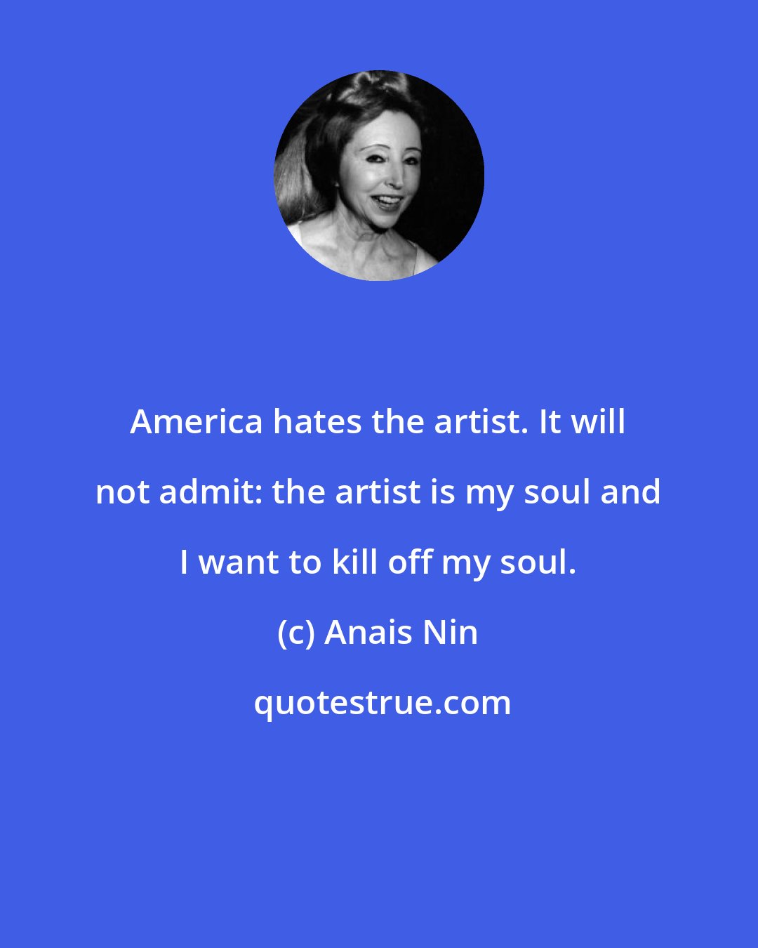 Anais Nin: America hates the artist. It will not admit: the artist is my soul and I want to kill off my soul.