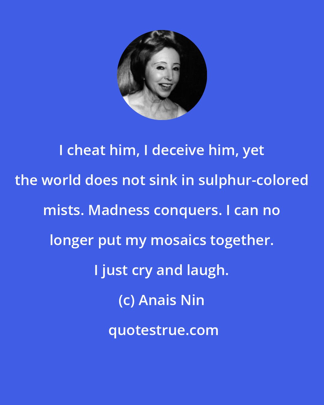 Anais Nin: I cheat him, I deceive him, yet the world does not sink in sulphur-colored mists. Madness conquers. I can no longer put my mosaics together. I just cry and laugh.