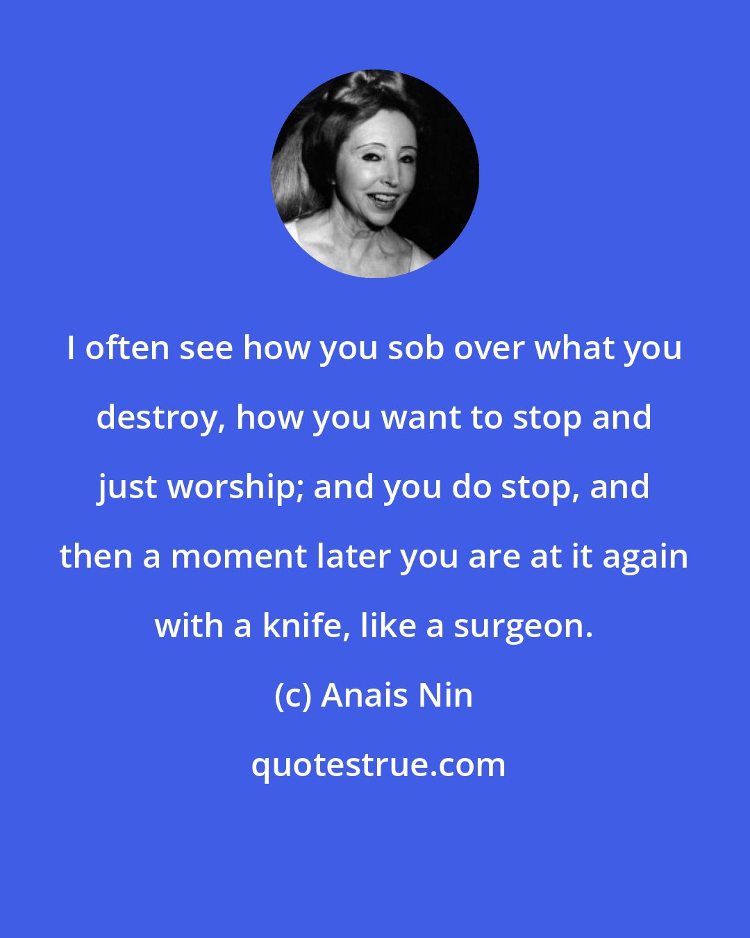 Anais Nin: I often see how you sob over what you destroy, how you want to stop and just worship; and you do stop, and then a moment later you are at it again with a knife, like a surgeon.