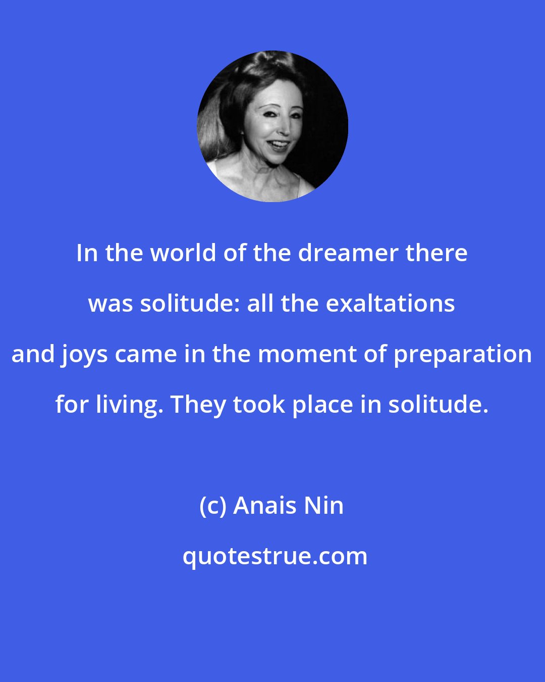 Anais Nin: In the world of the dreamer there was solitude: all the exaltations and joys came in the moment of preparation for living. They took place in solitude.