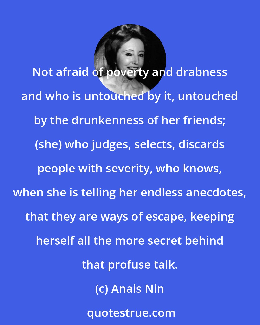 Anais Nin: Not afraid of poverty and drabness and who is untouched by it, untouched by the drunkenness of her friends; (she) who judges, selects, discards people with severity, who knows, when she is telling her endless anecdotes, that they are ways of escape, keeping herself all the more secret behind that profuse talk.