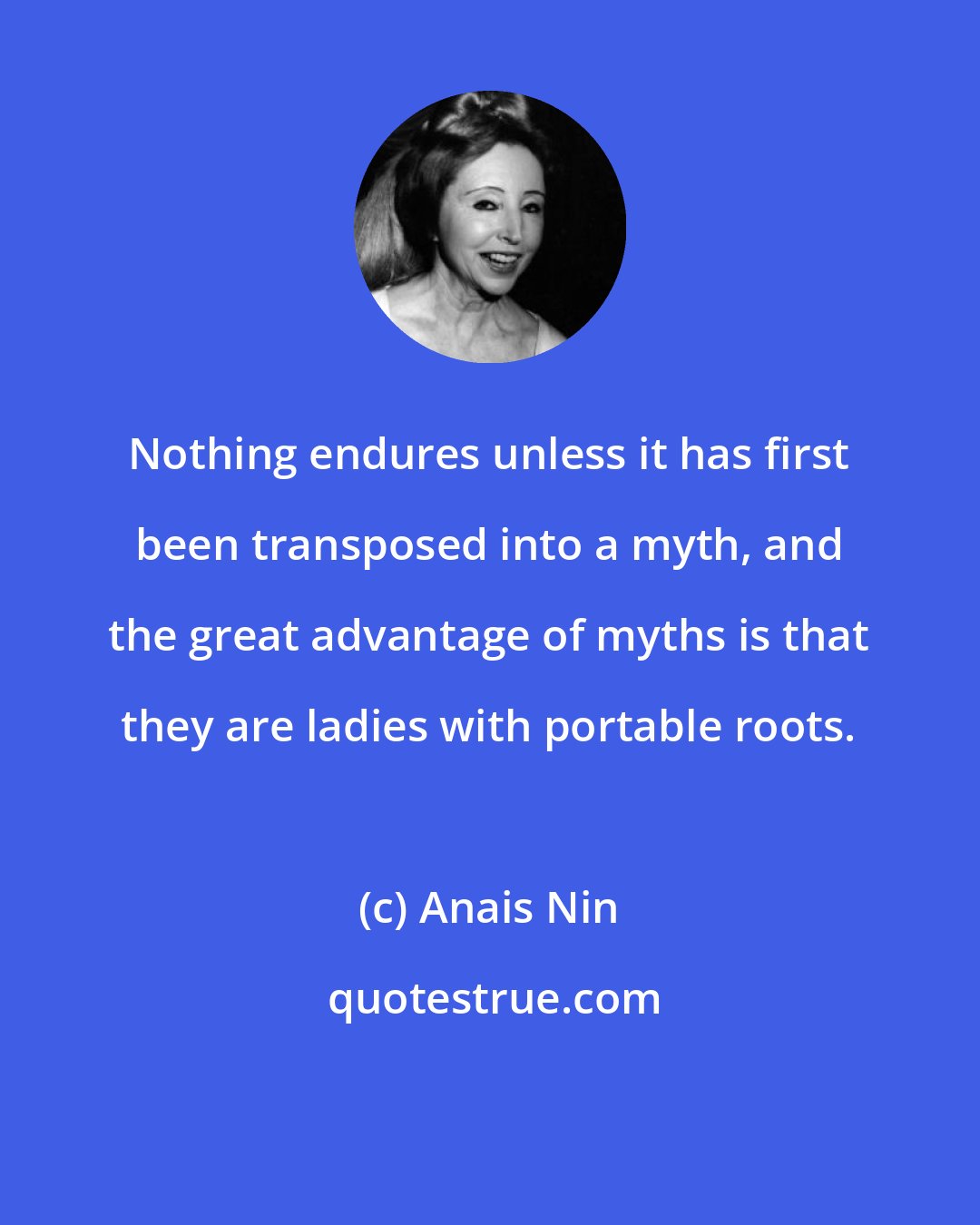 Anais Nin: Nothing endures unless it has first been transposed into a myth, and the great advantage of myths is that they are ladies with portable roots.